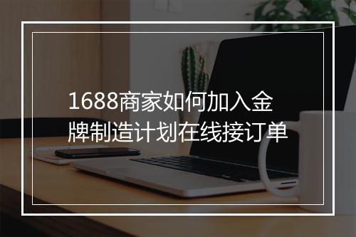 1688商家如何加入金牌制造计划在线接订单