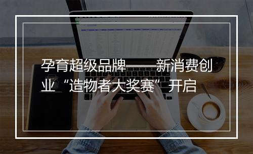 孕育超级品牌——新消费创业“造物者大奖赛”开启