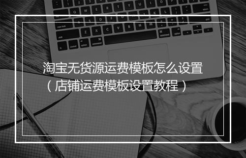 淘宝无货源运费模板怎么设置(店铺运费模板设置教程)