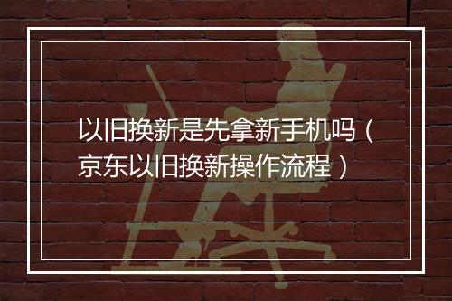 以旧换新是先拿新手机吗(京东以旧换新操作流程)