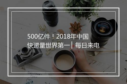 500亿件!2018年中国快递量世界第一 ▏每日来电
