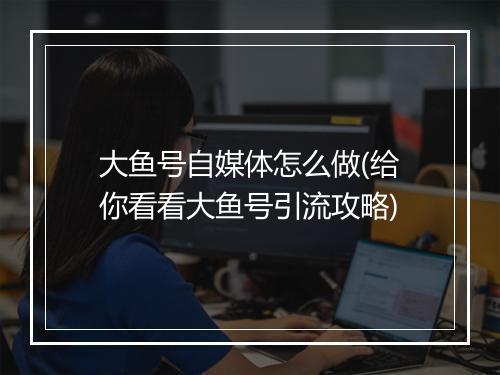 大鱼号自媒体怎么做(给你看看大鱼号引流攻略)