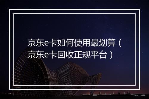 京东e卡如何使用最划算(京东e卡回收正规平台)