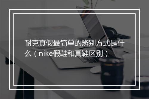 耐克真假最简单的辨别方式是什么(nike假鞋和真鞋区别)