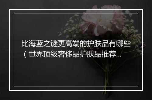 比海蓝之谜更高端的护肤品有哪些(世界顶级奢侈品护肤品推荐)