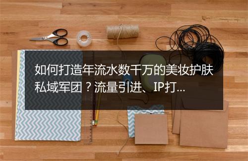 如何打造年流水数千万的美妆护肤私域军团?流量引进、IP打造、销售管理,三大难点拆解!| 私房课05