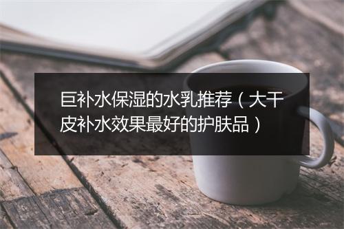 巨补水保湿的水乳推荐(大干皮补水效果最好的护肤品)
