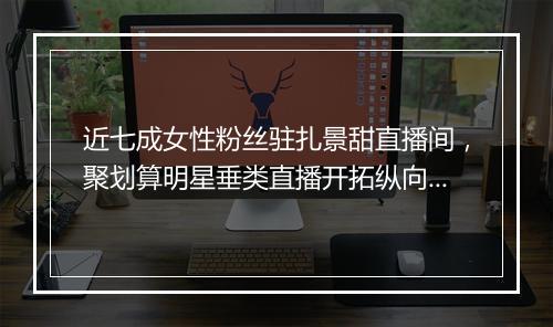 近七成女性粉丝驻扎景甜直播间,聚划算明星垂类直播开拓纵向进化