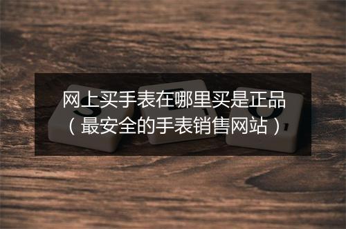 网上买手表在哪里买是正品(最安全的手表销售网站)