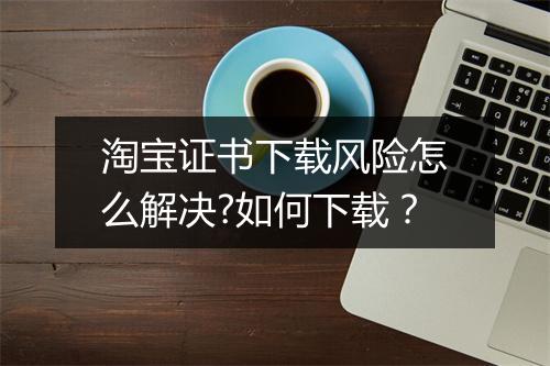 淘宝证书下载风险怎么解决?如何下载?