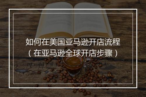 如何在美国亚马逊开店流程(在亚马逊全球开店步骤)