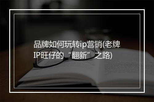 品牌如何玩转ip营销(老牌IP旺仔的“翻新”之路)