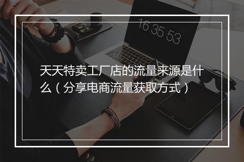 天天特卖工厂店的流量来源是什么(分享电商流量获取方式)