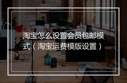 淘宝怎么设置会员包邮模式(淘宝运费模版设置)