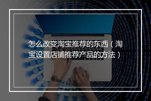 怎么改变淘宝推荐的东西(淘宝设置店铺推荐产品的方法)