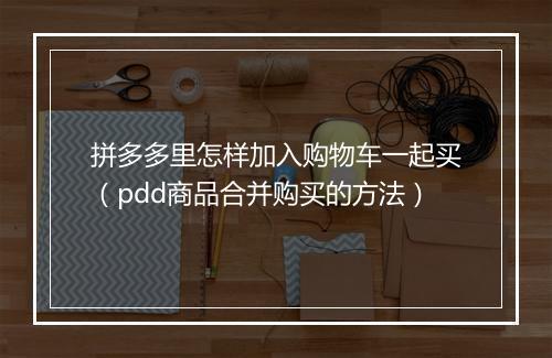 拼多多里怎样加入购物车一起买(pdd商品合并购买的方法)