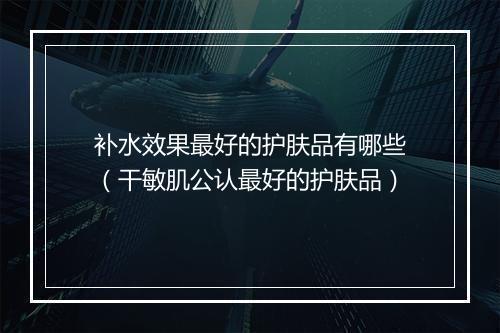 补水效果最好的护肤品有哪些(干敏肌公认最好的护肤品)