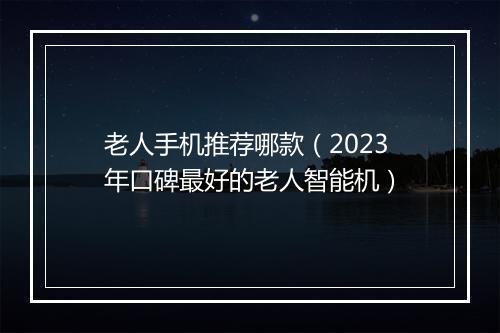 老人手机推荐哪款(2023年口碑最好的老人智能机)