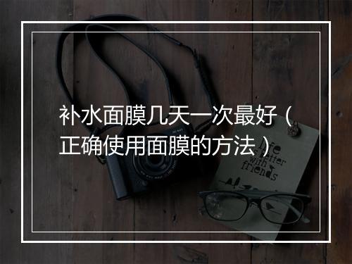补水面膜几天一次最好(正确使用面膜的方法)