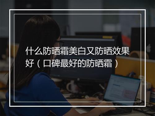 什么防晒霜美白又防晒效果好(口碑最好的防晒霜)