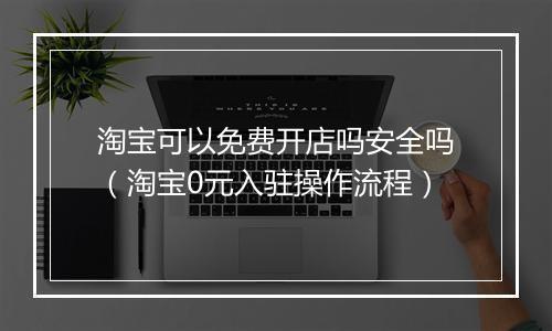 淘宝可以免费开店吗安全吗(淘宝0元入驻操作流程)