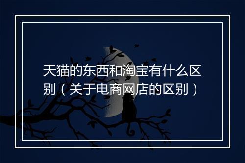 天猫的东西和淘宝有什么区别(关于电商网店的区别)
