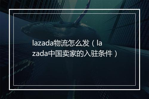 lazada物流怎么发(lazada中国卖家的入驻条件)