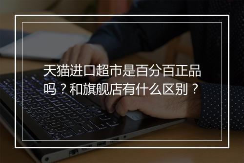 天猫进口超市是百分百正品吗?和旗舰店有什么区别?