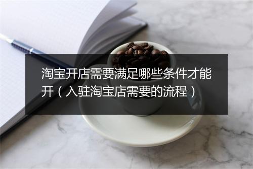 淘宝开店需要满足哪些条件才能开(入驻淘宝店需要的流程)