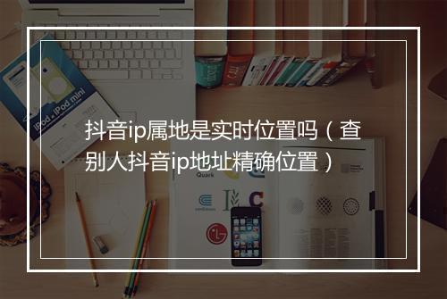 抖音ip属地是实时位置吗(查别人抖音ip地址精确位置)