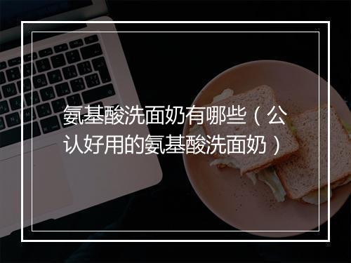 氨基酸洗面奶有哪些(公认好用的氨基酸洗面奶)
