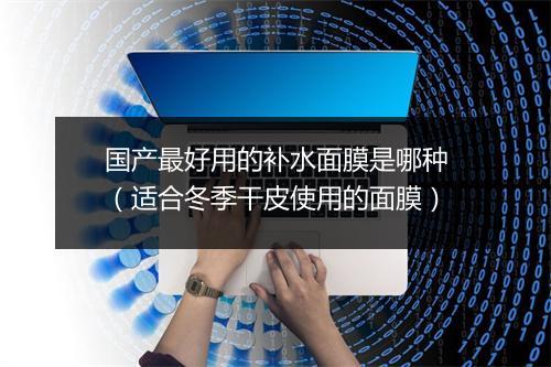 国产最好用的补水面膜是哪种(适合冬季干皮使用的面膜)