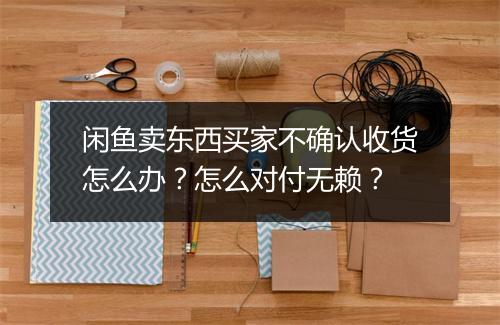 闲鱼卖东西买家不确认收货怎么办?怎么对付无赖?