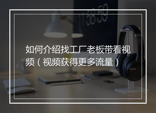 如何介绍找工厂老板带看视频(视频获得更多流量)