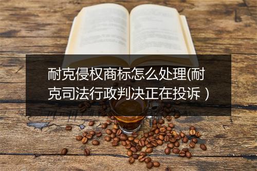 耐克侵权商标怎么处理(耐克司法行政判决正在投诉)