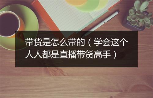 带货是怎么带的(学会这个人人都是直播带货高手)