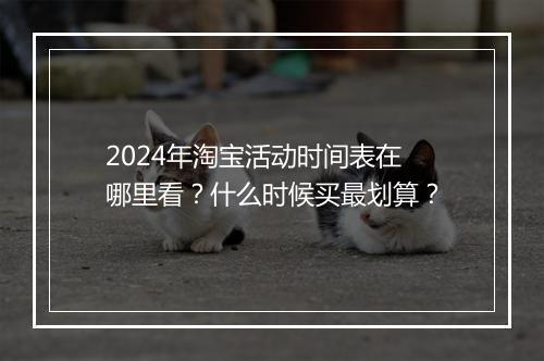 2024年淘宝活动时间表在哪里看?什么时候买最划算?