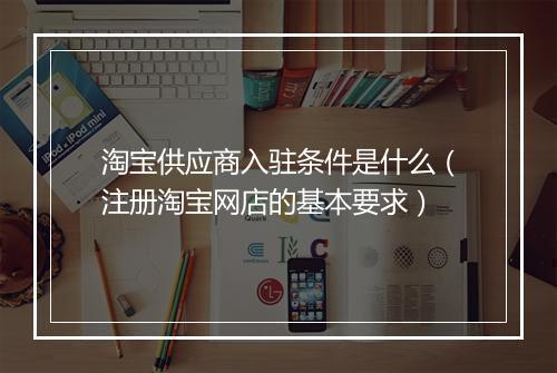 淘宝供应商入驻条件是什么(注册淘宝网店的基本要求)