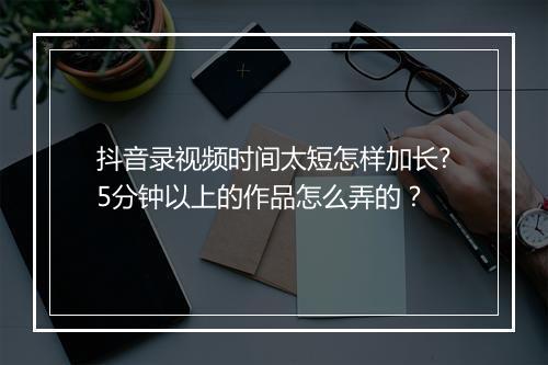 抖音录视频时间太短怎样加长?5分钟以上的作品怎么弄的?
