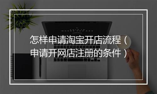 怎样申请淘宝开店流程(申请开网店注册的条件)