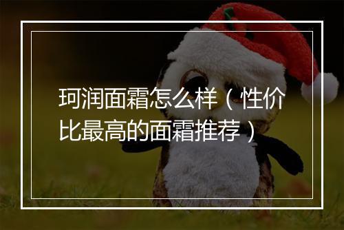珂润面霜怎么样(性价比最高的面霜推荐)
