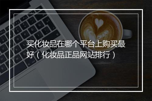 买化妆品在哪个平台上购买最好(化妆品正品网站排行)