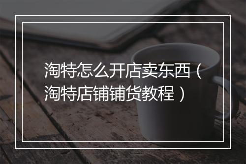 淘特怎么开店卖东西(淘特店铺铺货教程)