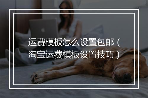 运费模板怎么设置包邮(淘宝运费模板设置技巧)