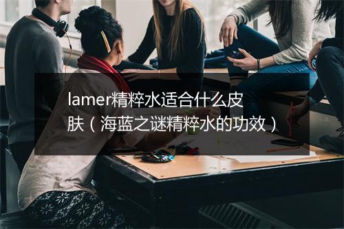 lamer精粹水适合什么皮肤(海蓝之谜精粹水的功效)