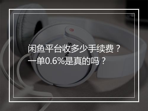 闲鱼平台收多少手续费?一单0.6%是真的吗?