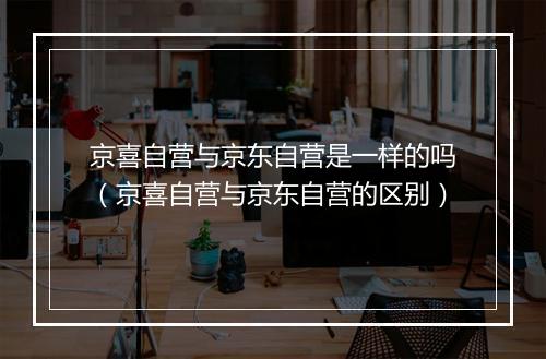 京喜自营与京东自营是一样的吗(京喜自营与京东自营的区别)