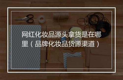 网红化妆品源头拿货是在哪里(品牌化妆品货源渠道)