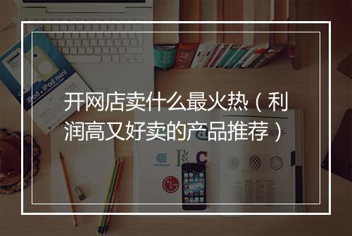 开网店卖什么最火热(利润高又好卖的产品推荐)