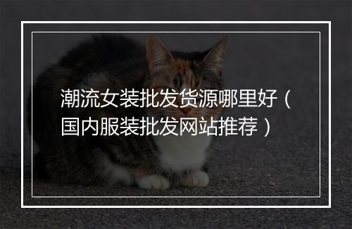 潮流女装批发货源哪里好(国内服装批发网站推荐)